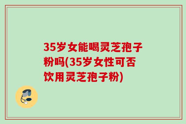 35岁女能喝灵芝孢子粉吗(35岁女性可否饮用灵芝孢子粉)