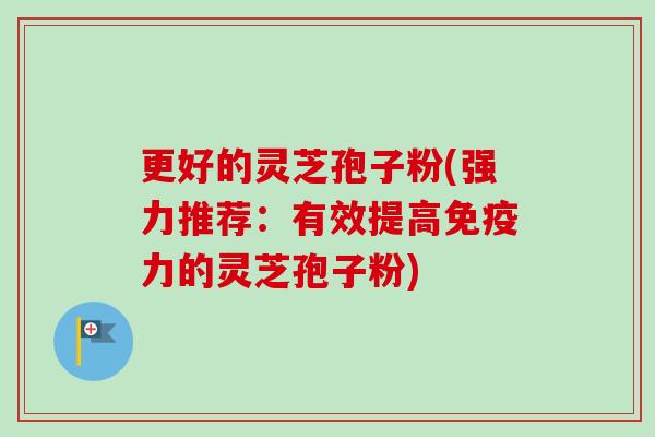 更好的灵芝孢子粉(强力推荐：有效提高免疫力的灵芝孢子粉)