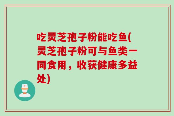 吃灵芝孢子粉能吃鱼(灵芝孢子粉可与鱼类一同食用，收获健康多益处)
