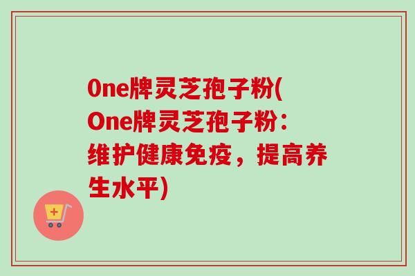 0ne牌灵芝孢子粉(One牌灵芝孢子粉：维护健康免疫，提高养生水平)