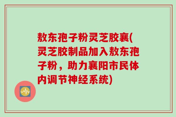 敖东孢子粉灵芝胶襄(灵芝胶制品加入敖东孢子粉，助力襄阳市民体内调节神经系统)