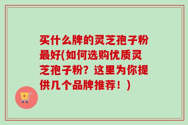 买什么牌的灵芝孢子粉最好(如何选购优质灵芝孢子粉？这里为你提供几个品牌推荐！)