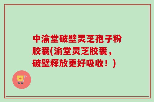 中渝堂破壁灵芝孢子粉胶囊(渝堂灵芝胶囊，破壁释放更好吸收！)