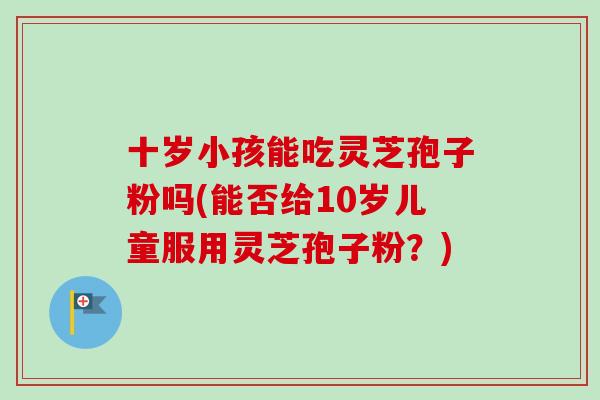 十岁小孩能吃灵芝孢子粉吗(能否给10岁儿童服用灵芝孢子粉？)