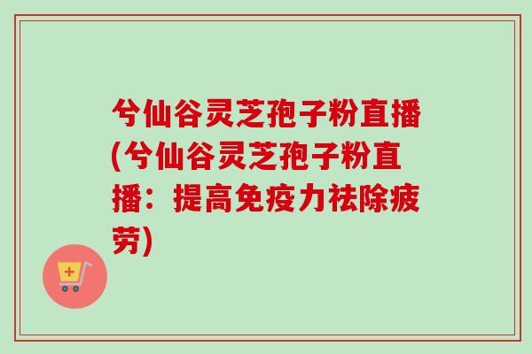 兮仙谷灵芝孢子粉直播(兮仙谷灵芝孢子粉直播：提高免疫力祛除疲劳)