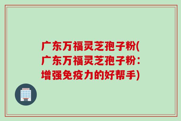 广东万福灵芝孢子粉(广东万福灵芝孢子粉:增强免疫力的好帮手) 广东万福灵芝孢子粉(广东万福灵芝孢子粉:增强免疫力的好帮手)