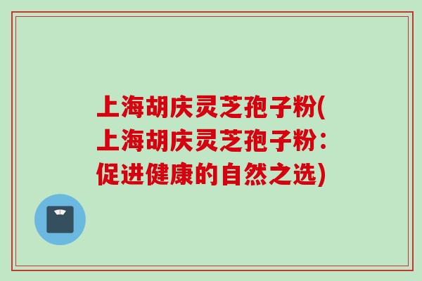 上海胡庆灵芝孢子粉(上海胡庆灵芝孢子粉：促进健康的自然之选)
