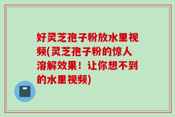好灵芝孢子粉放水里视频(灵芝孢子粉的惊人溶解效果!让你想不到的水里视频) 好灵芝孢子粉放水里视频(灵芝孢子粉的惊人溶解效果!让你想不到的水里视频)