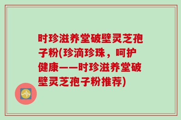 时珍滋养堂破壁灵芝孢子粉(珍滴珍珠，呵护健康——时珍滋养堂破壁灵芝孢子粉推荐)