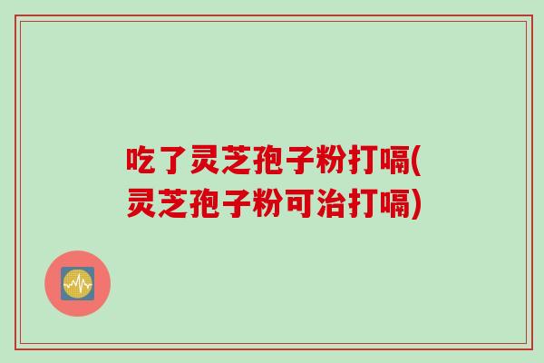 吃了灵芝孢子粉打嗝(灵芝孢子粉可打嗝) 吃了灵芝孢子粉打嗝(灵芝孢子粉可打嗝)
