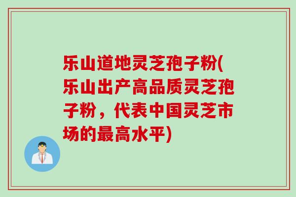 乐山道地灵芝孢子粉(乐山出产高品质灵芝孢子粉，代表中国灵芝市场的最高水平)
