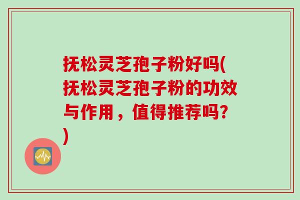 抚松灵芝孢子粉好吗(抚松灵芝孢子粉的功效与作用，值得推荐吗？)