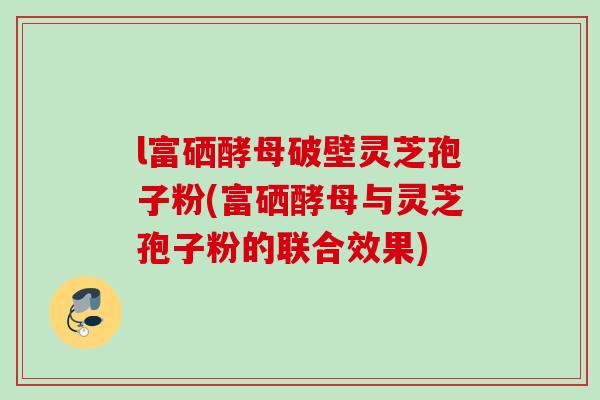 l富硒酵母破壁灵芝孢子粉(富硒酵母与灵芝孢子粉的联合效果)