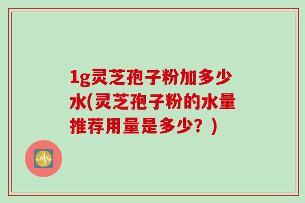 1g灵芝孢子粉加多少水(灵芝孢子粉的水量推荐用量是多少？)