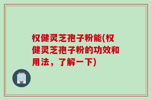 权健灵芝孢子粉能(权健灵芝孢子粉的功效和用法，了解一下)