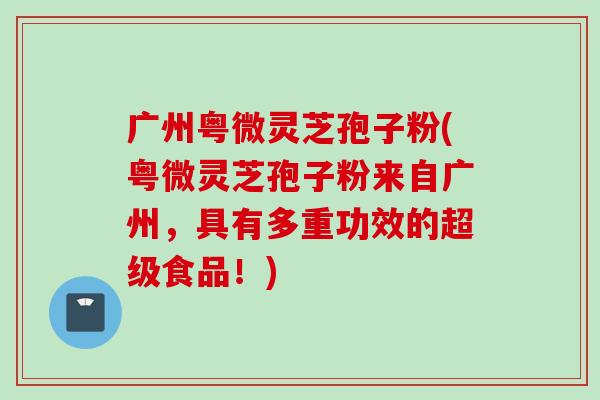广州粤微灵芝孢子粉(粤微灵芝孢子粉来自广州，具有多重功效的超级食品！)