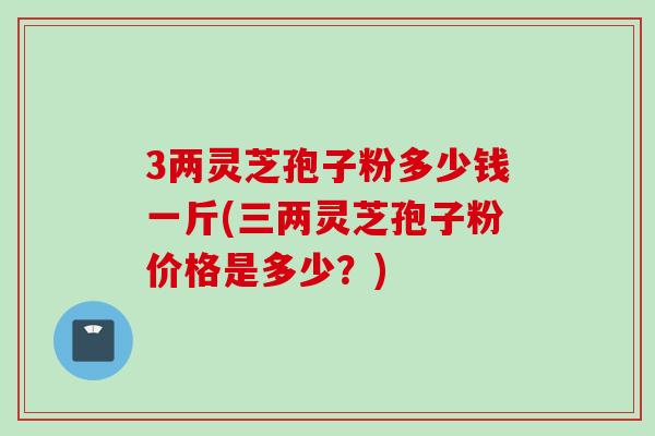 3两灵芝孢子粉多少钱一斤(三两灵芝孢子粉价格是多少？)