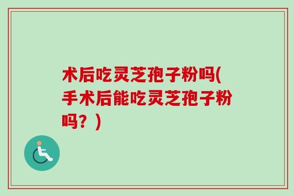 术后吃灵芝孢子粉吗(手术后能吃灵芝孢子粉吗？)