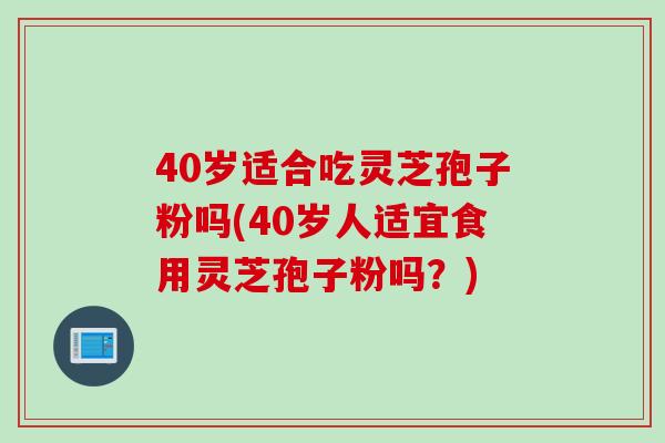 40岁适合吃灵芝孢子粉吗(40岁人适宜食用灵芝孢子粉吗？)