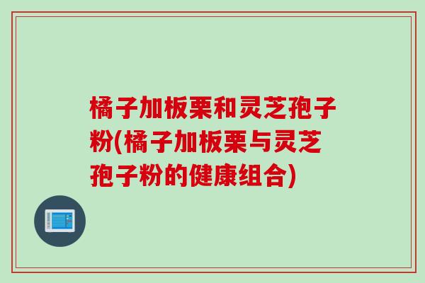 橘子加板栗和灵芝孢子粉(橘子加板栗与灵芝孢子粉的健康组合)