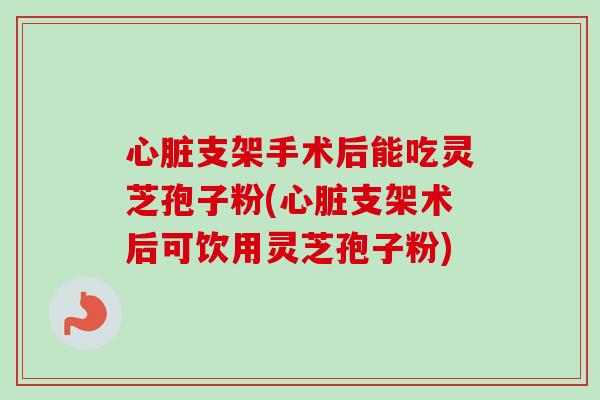 心脏支架手术后能吃灵芝孢子粉(心脏支架术后可饮用灵芝孢子粉)
