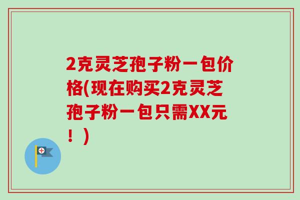 2克灵芝孢子粉一包价格(现在购买2克灵芝孢子粉一包只需XX元！)