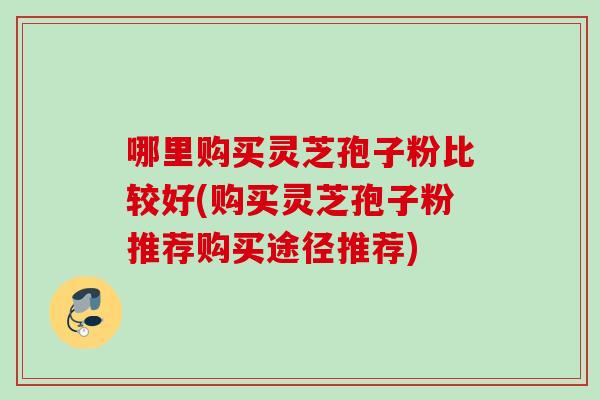 哪里购买灵芝孢子粉比较好(购买灵芝孢子粉推荐购买途径推荐)
