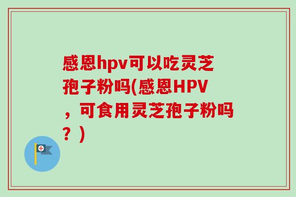 感恩hpv可以吃灵芝孢子粉吗(感恩HPV，可食用灵芝孢子粉吗？)