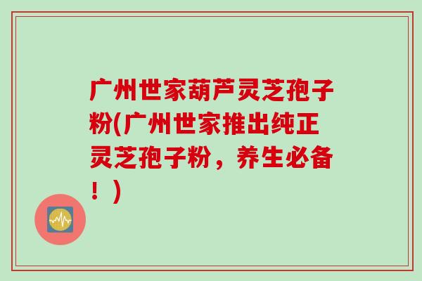 广州世家葫芦灵芝孢子粉(广州世家推出纯正灵芝孢子粉，养生必备！)