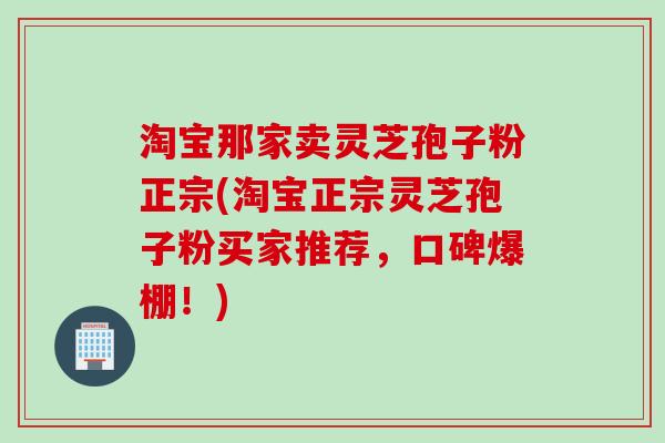淘宝那家卖灵芝孢子粉正宗(淘宝正宗灵芝孢子粉买家推荐，口碑爆棚！)
