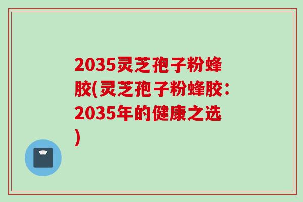 2035灵芝孢子粉蜂胶(灵芝孢子粉蜂胶：2035年的健康之选)