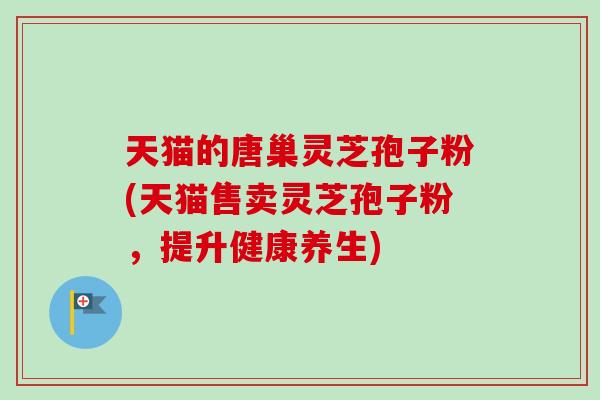天猫的唐巢灵芝孢子粉(天猫售卖灵芝孢子粉，提升健康养生)