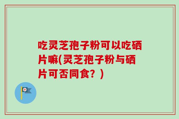 吃灵芝孢子粉可以吃硒片嘛(灵芝孢子粉与硒片可否同食？)