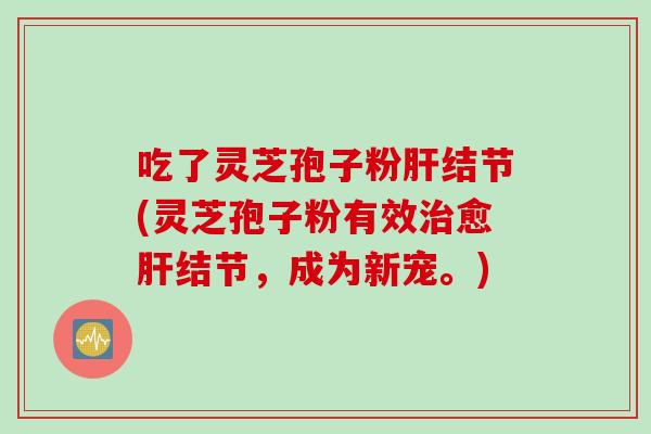 吃了灵芝孢子粉肝结节(灵芝孢子粉有效治愈肝结节，成为新宠。)