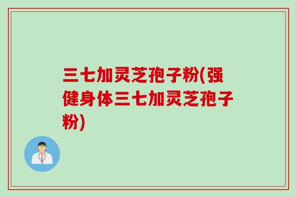 三七加灵芝孢子粉(强健身体三七加灵芝孢子粉)
