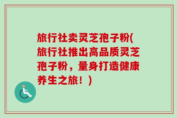 旅行社卖灵芝孢子粉(旅行社推出高品质灵芝孢子粉，量身打造健康养生之旅！)