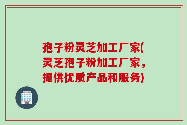 孢子粉灵芝加工厂家(灵芝孢子粉加工厂家，提供优质产品和服务)