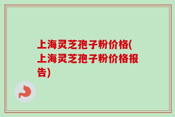 上海灵芝孢子粉价格(上海灵芝孢子粉价格报告)
