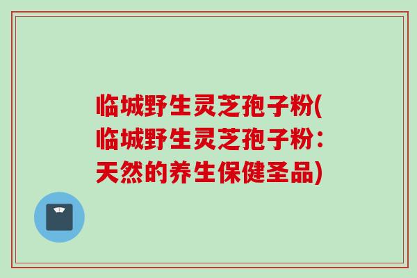 临城野生灵芝孢子粉(临城野生灵芝孢子粉：天然的养生保健圣品)