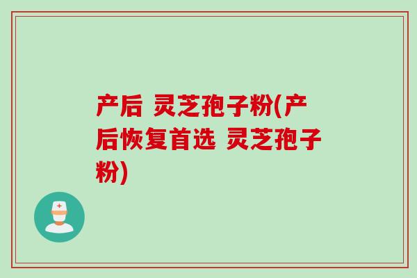产后 灵芝孢子粉(产后恢复首选 灵芝孢子粉)