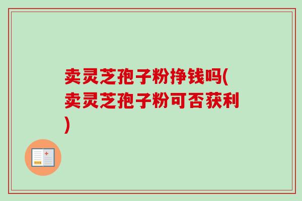 卖灵芝孢子粉挣钱吗(卖灵芝孢子粉可否获利)