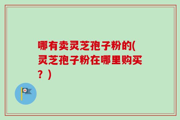 哪有卖灵芝孢子粉的(灵芝孢子粉在哪里购买？)