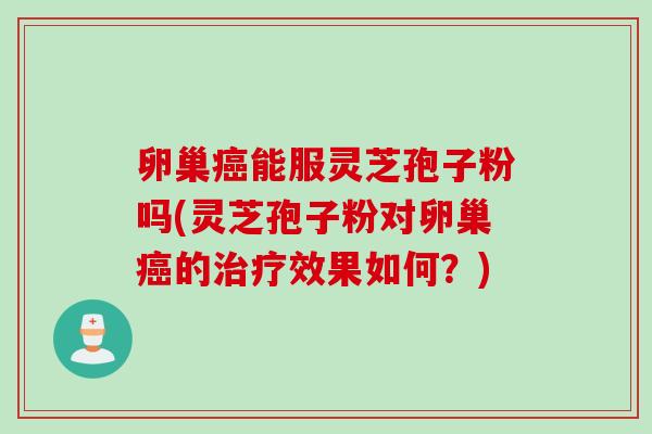 卵巢癌能服灵芝孢子粉吗(灵芝孢子粉对卵巢癌的治疗效果如何？)