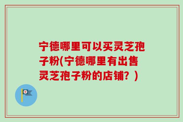 宁德哪里可以买灵芝孢子粉(宁德哪里有出售灵芝孢子粉的店铺？)