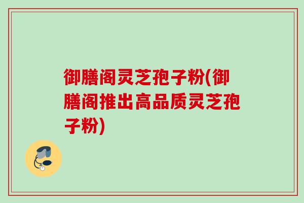 御膳阁灵芝孢子粉(御膳阁推出高品质灵芝孢子粉)