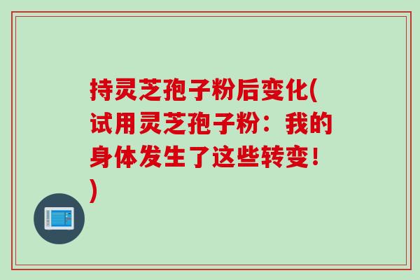 持灵芝孢子粉后变化(试用灵芝孢子粉：我的身体发生了这些转变！)