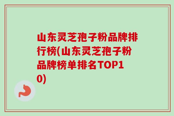 山东灵芝孢子粉品牌排行榜(山东灵芝孢子粉品牌榜单排名TOP10)