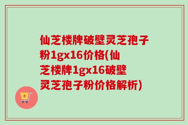 仙芝楼牌破壁灵芝孢子粉1gx16价格(仙芝楼牌1gx16破壁灵芝孢子粉价格解析)