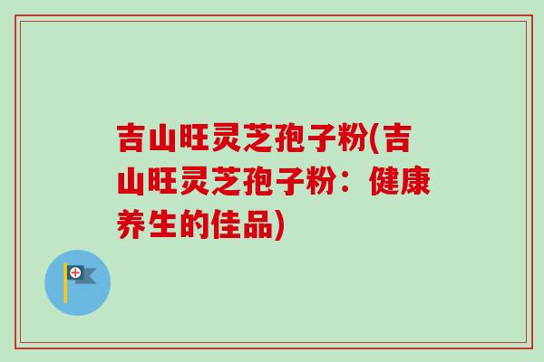吉山旺灵芝孢子粉(吉山旺灵芝孢子粉：健康养生的佳品)