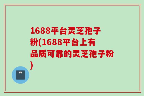 1688平台灵芝孢子粉(1688平台上有品质可靠的灵芝孢子粉)